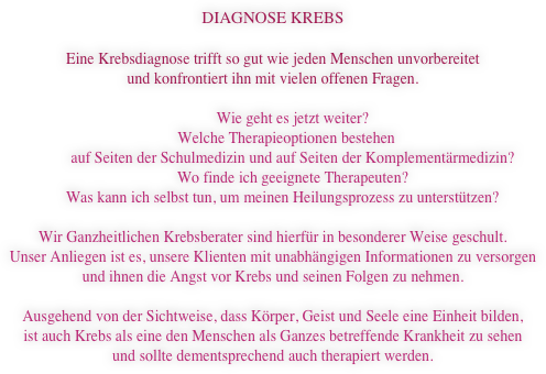 DIAGNOSE KREBS

Eine Krebsdiagnose trifft so gut wie jeden Menschen unvorbereitet 
und konfrontiert ihn mit vielen offenen Fragen.

Wie geht es jetzt weiter?
       Welche Therapieoptionen bestehen 
auf Seiten der Schulmedizin und auf Seiten der Komplementärmedizin?
Wo finde ich geeignete Therapeuten?
     Was kann ich selbst tun, um meinen Heilungsprozess zu unterstützen?

Wir Ganzheitlichen Krebsberater sind hierfür in besonderer Weise geschult. 
Unser Anliegen ist es, unsere Klienten mit unabhängigen Informationen zu versorgen 
und ihnen die Angst vor Krebs und seinen Folgen zu nehmen. 

Ausgehend von der Sichtweise, dass Körper, Geist und Seele eine Einheit bilden, 
ist auch Krebs als eine den Menschen als Ganzes betreffende Krankheit zu sehen 
und sollte dementsprechend auch therapiert werden.
